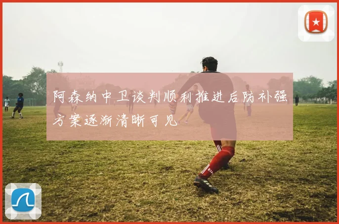 阿森纳中卫谈判顺利推进后防补强方案逐渐清晰可见