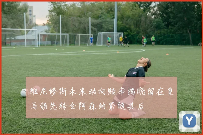 维尼修斯未来动向赔率揭晓留在皇马领先转会阿森纳紧随其后