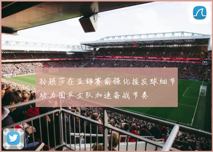 孙颖莎在亚锦赛前强化接发球细节助力国乒女队加速备战节奏
