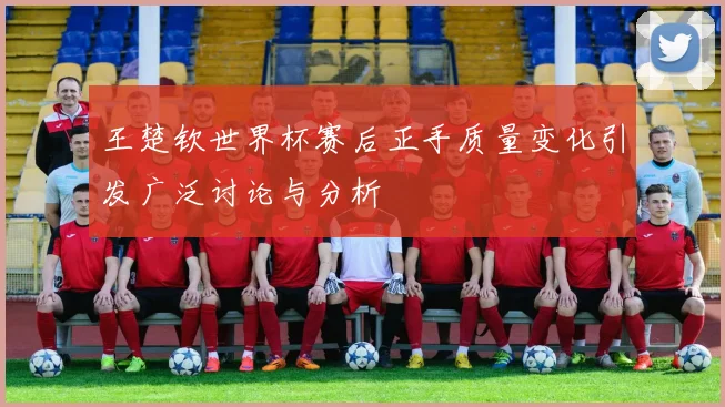 王楚钦世界杯赛后正手质量变化引发广泛讨论与分析