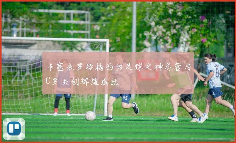 卡塞米罗称梅西为足球之神尽管与C罗共创辉煌成就
