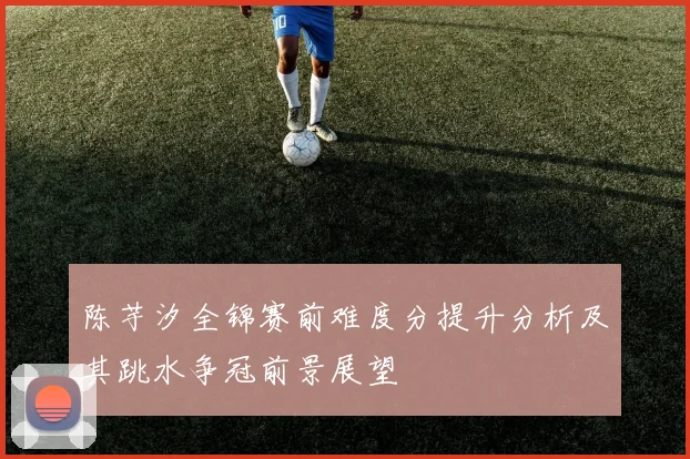 陈芋汐全锦赛前难度分提升分析及其跳水争冠前景展望