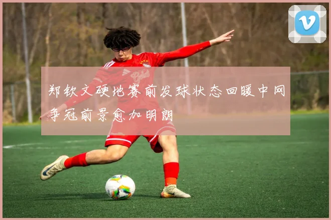 郑钦文硬地赛前发球状态回暖中网争冠前景愈加明朗